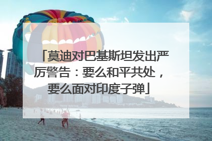 莫迪对巴基斯坦发出严厉警告：要么和平共处，要么面对印度子弹