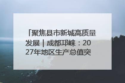 聚焦县市新城高质量发展｜成都邛崃：2027年地区生产总值突破550亿元、建成五百亿级园区