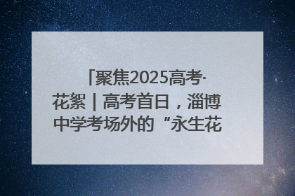 聚焦2025高考·花絮｜高考首日，淄博中学考场外的“永生花”传递温暖与祝福