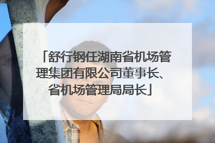 舒行钢任湖南省机场管理集团有限公司董事长、省机场管理局局长