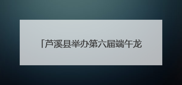 芦溪县举办第六届端午龙舟文化旅游活动（图）
