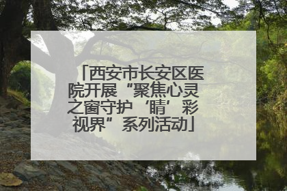 西安市长安区医院开展“聚焦心灵之窗守护‘睛’彩视界”系列活动