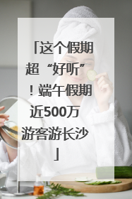 这个假期超“好听”！端午假期近500万游客游长沙