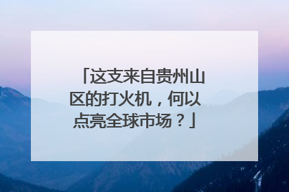 这支来自贵州山区的打火机，何以点亮全球市场？