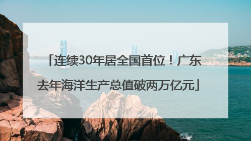 连续30年居全国首位！广东去年海洋生产总值破两万亿元