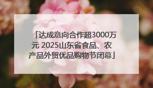 达成意向合作超3000万元 2025山东省食品、农产品外贸优品购物节闭幕