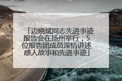 边晓斌同志先进事迹报告会在扬州举行，5位报告团成员深情讲述感人故事和先进事迹