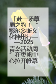 赴一场草原之约！“鄂尔多斯文化神州行——2025青岛活动周”在奥帆中心拉开帷幕