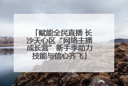 赋能全民直播 长沙天心区“网络主播成长营”新手季助力技能与信心齐飞