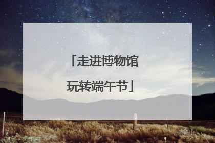 走进博物馆 玩转端午节