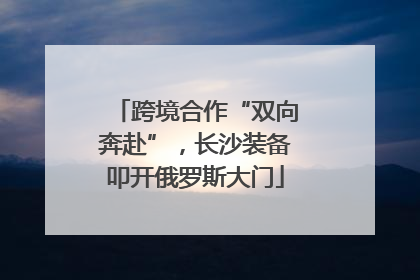 跨境合作“双向奔赴”，长沙装备叩开俄罗斯大门