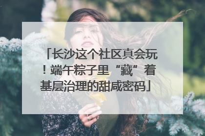 长沙这个社区真会玩！端午粽子里“藏”着基层治理的甜咸密码