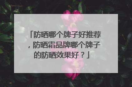 防晒哪个牌子好推荐，防晒霜品牌哪个牌子的防晒效果好？