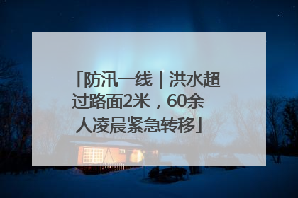 防汛一线｜洪水超过路面2米，60余人凌晨紧急转移