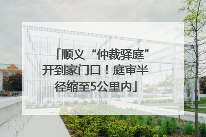 顺义“仲裁驿庭”开到家门口！庭审半径缩至5公里内