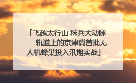 飞越太行山 秣兵大动脉——轨道上的京津冀首批无人机蜂巢投入汛期实战