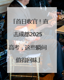 首日收官！直击成都2025高考，这些瞬间值得回味