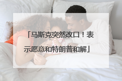 马斯克突然改口！表示愿意和特朗普和解