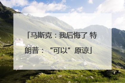 马斯克：我后悔了 特朗普：“可以”原谅