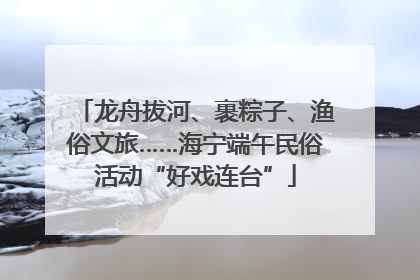 龙舟拔河、裹粽子、渔俗文旅……海宁端午民俗活动“好戏连台”