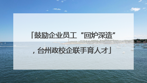 鼓励企业员工“回炉深造”，台州政校企联手育人才