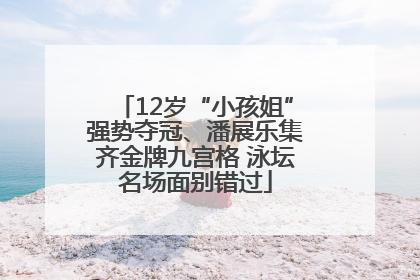 12岁“小孩姐”强势夺冠、潘展乐集齐金牌九宫格 泳坛名场面别错过