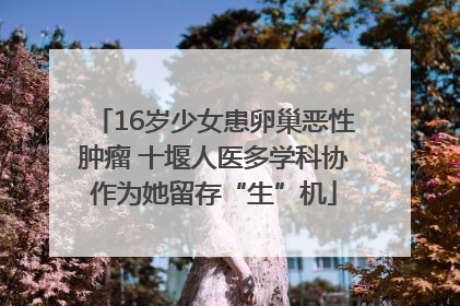 16岁少女患卵巢恶性肿瘤 十堰人医多学科协作为她留存“生”机