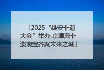 2025“雄安非遗大会”举办 京津冀非遗瑰宝齐聚未来之城