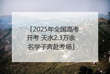 2025年全国高考开考 天水2.3万余名学子奔赴考场