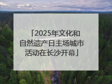 2025年文化和自然遗产日主场城市活动在长沙开幕