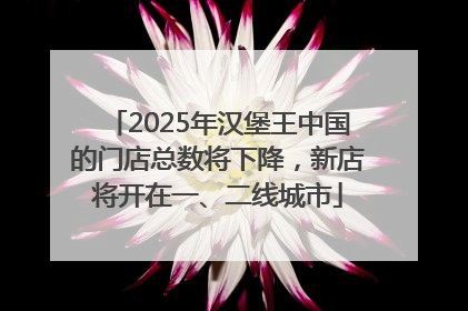 2025年汉堡王中国的门店总数将下降，新店将开在一、二线城市
