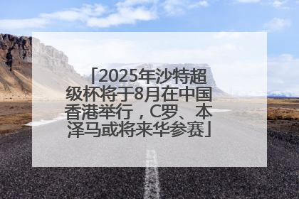 2025年沙特超级杯将于8月在中国香港举行，C罗、本泽马或将来华参赛