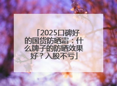 2025口碑好的国货防晒霜：什么牌子的防晒效果好？入股不亏