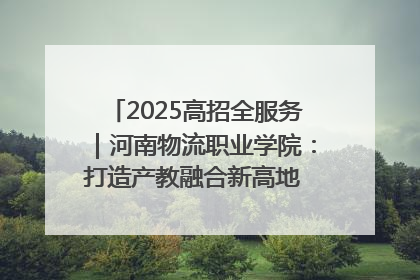 2025高招全服务｜河南物流职业学院：打造产教融合新高地 推动高质量快速发展