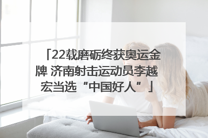 22载磨砺终获奥运金牌 济南射击运动员李越宏当选“中国好人”