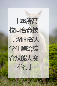 26所高校同台竞技，湖南省大学生测绘综合技能大赛举行