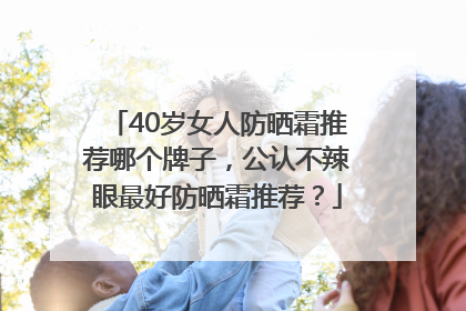 40岁女人防晒霜推荐哪个牌子，公认不辣眼最好防晒霜推荐？