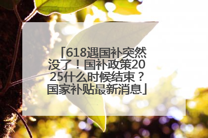 618遇国补突然没了！国补政策2025什么时候结束？国家补贴最新消息